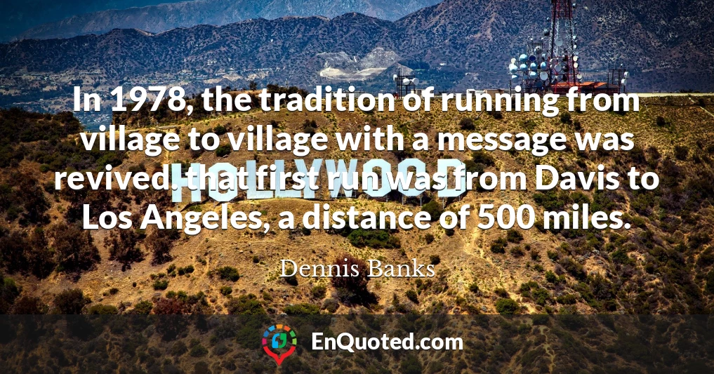 In 1978, the tradition of running from village to village with a message was revived. that first run was from Davis to Los Angeles, a distance of 500 miles.