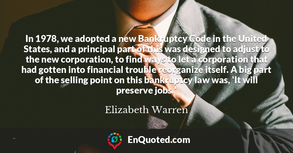 In 1978, we adopted a new Bankruptcy Code in the United States, and a principal part of this was designed to adjust to the new corporation, to find ways to let a corporation that had gotten into financial trouble reorganize itself. A big part of the selling point on this bankruptcy law was, 'It will preserve jobs.'