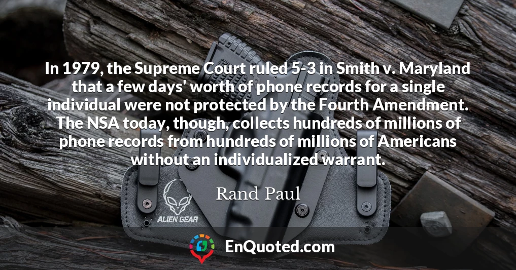 In 1979, the Supreme Court ruled 5-3 in Smith v. Maryland that a few days' worth of phone records for a single individual were not protected by the Fourth Amendment. The NSA today, though, collects hundreds of millions of phone records from hundreds of millions of Americans without an individualized warrant.