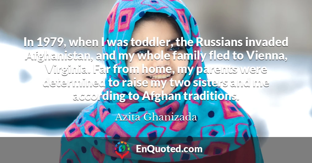 In 1979, when I was toddler, the Russians invaded Afghanistan, and my whole family fled to Vienna, Virginia. Far from home, my parents were determined to raise my two sisters and me according to Afghan traditions.