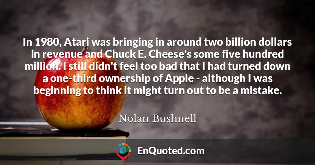 In 1980, Atari was bringing in around two billion dollars in revenue and Chuck E. Cheese's some five hundred million. I still didn't feel too bad that I had turned down a one-third ownership of Apple - although I was beginning to think it might turn out to be a mistake.