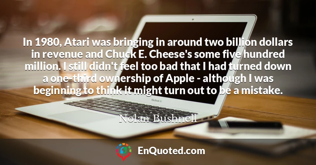 In 1980, Atari was bringing in around two billion dollars in revenue and Chuck E. Cheese's some five hundred million. I still didn't feel too bad that I had turned down a one-third ownership of Apple - although I was beginning to think it might turn out to be a mistake.