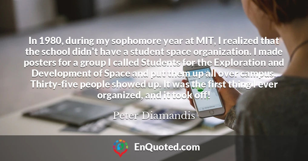In 1980, during my sophomore year at MIT, I realized that the school didn't have a student space organization. I made posters for a group I called Students for the Exploration and Development of Space and put them up all over campus. Thirty-five people showed up. It was the first thing I ever organized, and it took off!