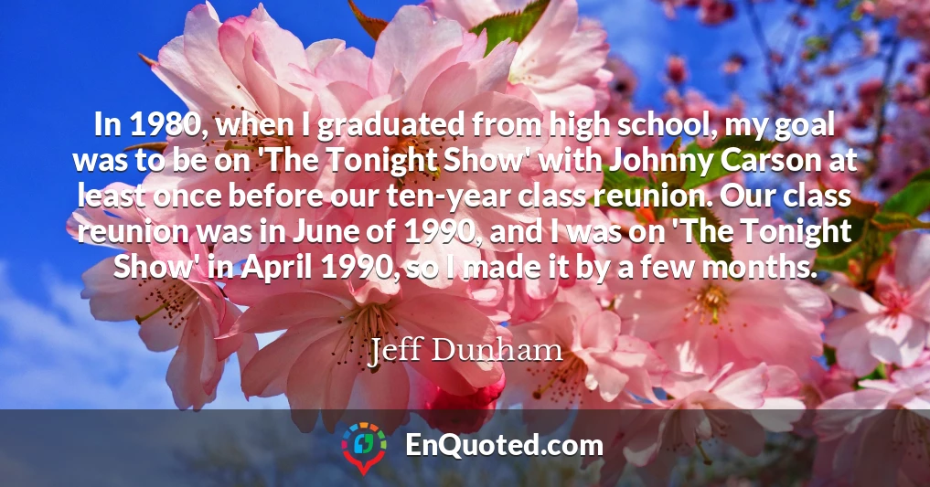 In 1980, when I graduated from high school, my goal was to be on 'The Tonight Show' with Johnny Carson at least once before our ten-year class reunion. Our class reunion was in June of 1990, and I was on 'The Tonight Show' in April 1990, so I made it by a few months.