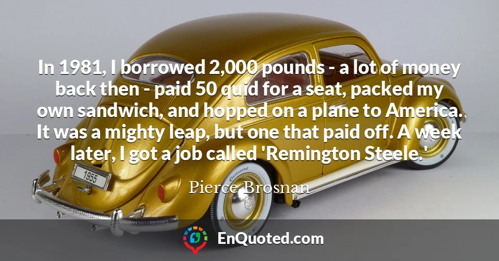 In 1981, I borrowed 2,000 pounds - a lot of money back then - paid 50 quid for a seat, packed my own sandwich, and hopped on a plane to America. It was a mighty leap, but one that paid off. A week later, I got a job called 'Remington Steele.'