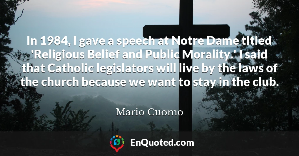 In 1984, I gave a speech at Notre Dame titled 'Religious Belief and Public Morality.' I said that Catholic legislators will live by the laws of the church because we want to stay in the club.