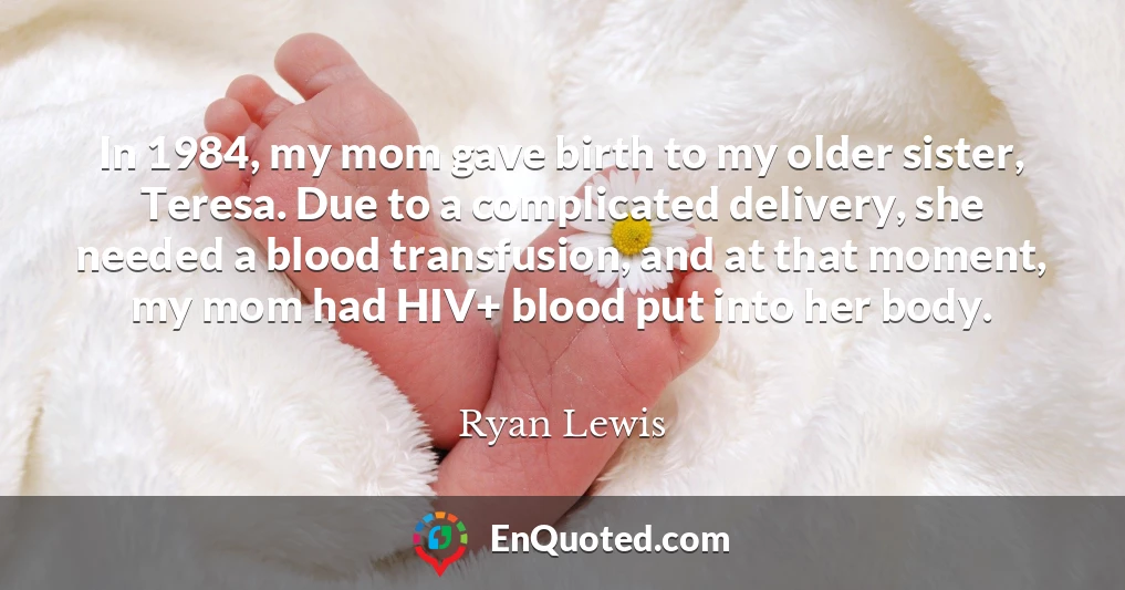 In 1984, my mom gave birth to my older sister, Teresa. Due to a complicated delivery, she needed a blood transfusion, and at that moment, my mom had HIV+ blood put into her body.