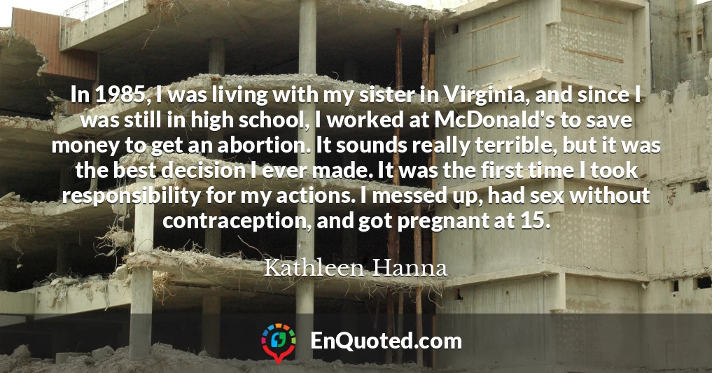 In 1985, I was living with my sister in Virginia, and since I was still in high school, I worked at McDonald's to save money to get an abortion. It sounds really terrible, but it was the best decision I ever made. It was the first time I took responsibility for my actions. I messed up, had sex without contraception, and got pregnant at 15.