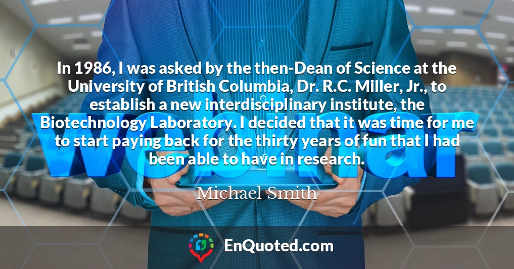 In 1986, I was asked by the then-Dean of Science at the University of British Columbia, Dr. R.C. Miller, Jr., to establish a new interdisciplinary institute, the Biotechnology Laboratory. I decided that it was time for me to start paying back for the thirty years of fun that I had been able to have in research.