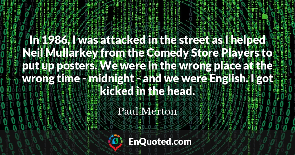 In 1986, I was attacked in the street as I helped Neil Mullarkey from the Comedy Store Players to put up posters. We were in the wrong place at the wrong time - midnight - and we were English. I got kicked in the head.