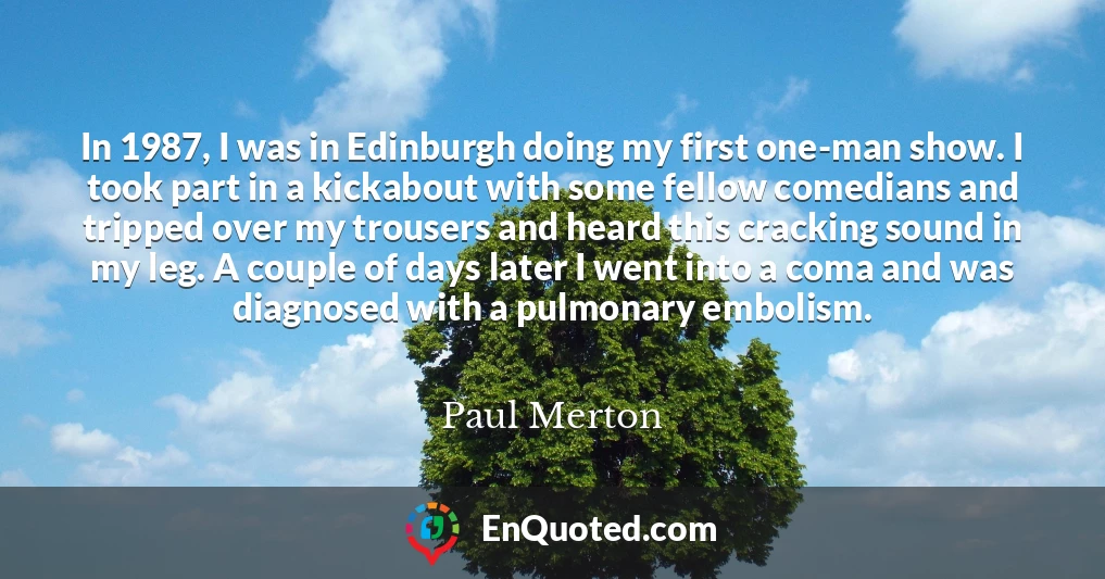 In 1987, I was in Edinburgh doing my first one-man show. I took part in a kickabout with some fellow comedians and tripped over my trousers and heard this cracking sound in my leg. A couple of days later I went into a coma and was diagnosed with a pulmonary embolism.