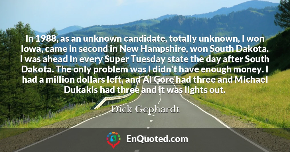 In 1988, as an unknown candidate, totally unknown, I won Iowa, came in second in New Hampshire, won South Dakota. I was ahead in every Super Tuesday state the day after South Dakota. The only problem was I didn't have enough money. I had a million dollars left, and Al Gore had three and Michael Dukakis had three and it was lights out.