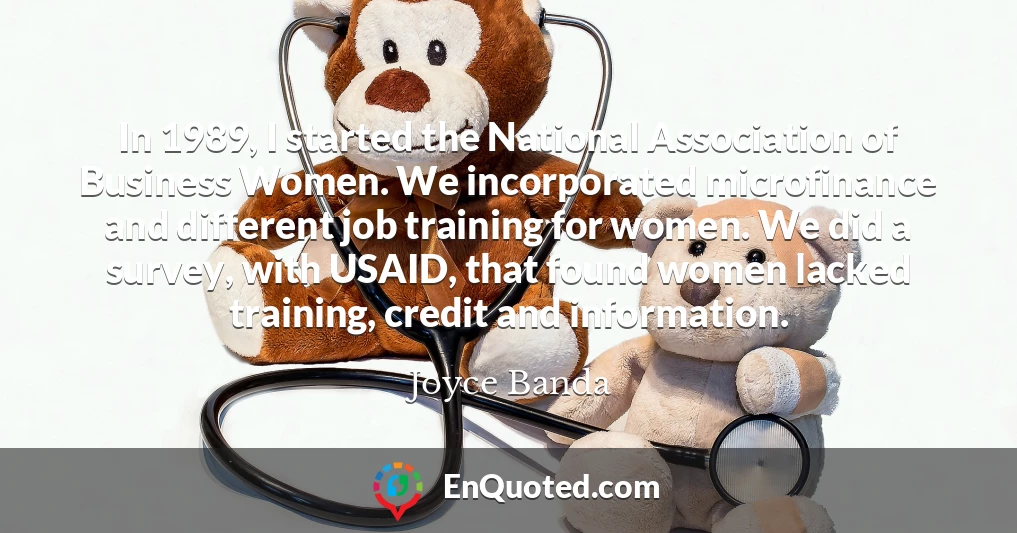 In 1989, I started the National Association of Business Women. We incorporated microfinance and different job training for women. We did a survey, with USAID, that found women lacked training, credit and information.