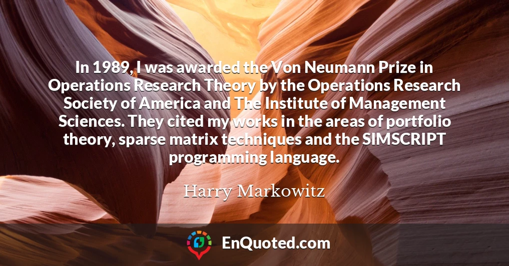 In 1989, I was awarded the Von Neumann Prize in Operations Research Theory by the Operations Research Society of America and The Institute of Management Sciences. They cited my works in the areas of portfolio theory, sparse matrix techniques and the SIMSCRIPT programming language.