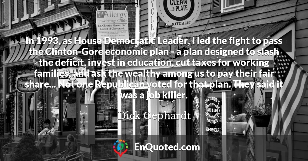 In 1993, as House Democratic Leader, I led the fight to pass the Clinton-Gore economic plan - a plan designed to slash the deficit, invest in education, cut taxes for working families, and ask the wealthy among us to pay their fair share... Not one Republican voted for that plan. They said it was a job killer.