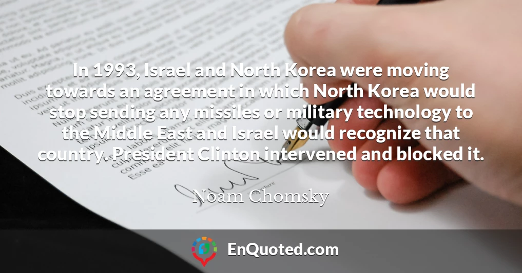 In 1993, Israel and North Korea were moving towards an agreement in which North Korea would stop sending any missiles or military technology to the Middle East and Israel would recognize that country. President Clinton intervened and blocked it.