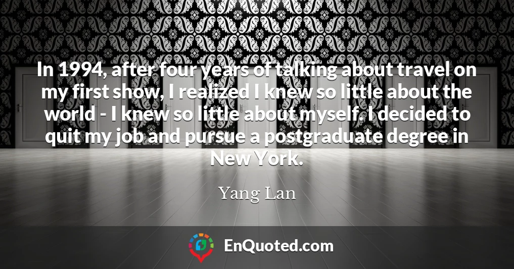 In 1994, after four years of talking about travel on my first show, I realized I knew so little about the world - I knew so little about myself. I decided to quit my job and pursue a postgraduate degree in New York.