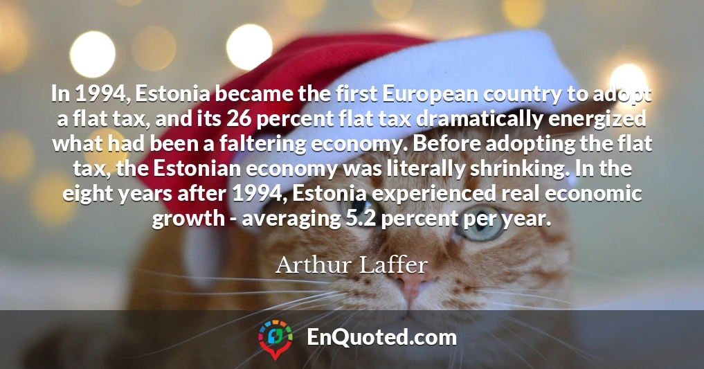 In 1994, Estonia became the first European country to adopt a flat tax, and its 26 percent flat tax dramatically energized what had been a faltering economy. Before adopting the flat tax, the Estonian economy was literally shrinking. In the eight years after 1994, Estonia experienced real economic growth - averaging 5.2 percent per year.