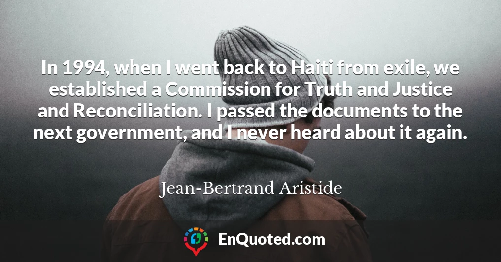 In 1994, when I went back to Haiti from exile, we established a Commission for Truth and Justice and Reconciliation. I passed the documents to the next government, and I never heard about it again.