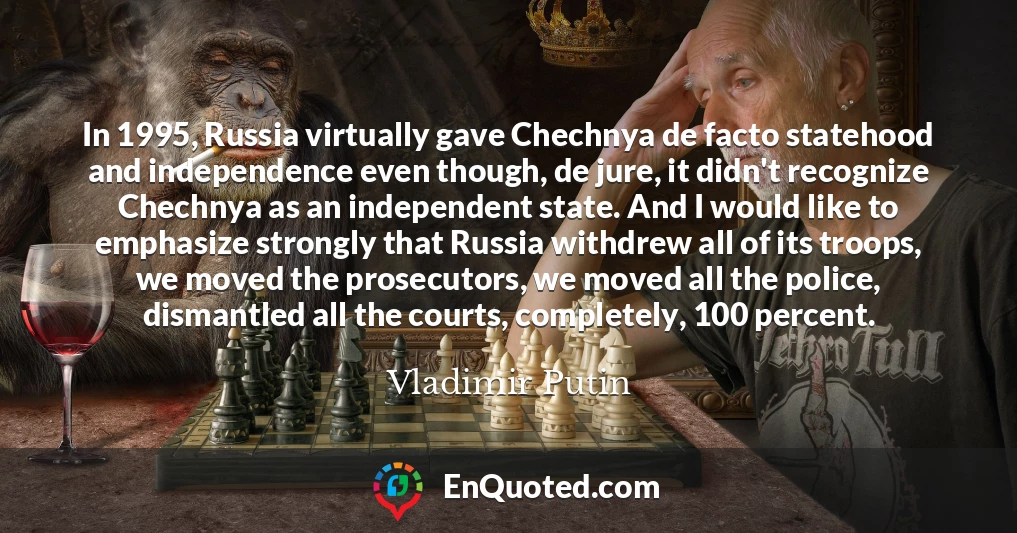 In 1995, Russia virtually gave Chechnya de facto statehood and independence even though, de jure, it didn't recognize Chechnya as an independent state. And I would like to emphasize strongly that Russia withdrew all of its troops, we moved the prosecutors, we moved all the police, dismantled all the courts, completely, 100 percent.