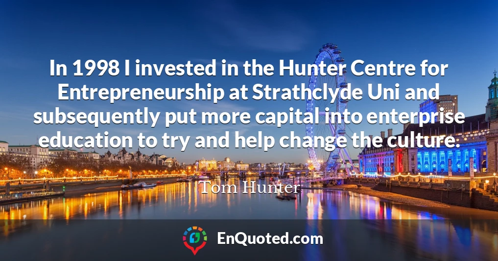 In 1998 I invested in the Hunter Centre for Entrepreneurship at Strathclyde Uni and subsequently put more capital into enterprise education to try and help change the culture.