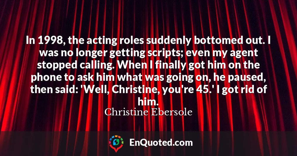 In 1998, the acting roles suddenly bottomed out. I was no longer getting scripts; even my agent stopped calling. When I finally got him on the phone to ask him what was going on, he paused, then said: 'Well, Christine, you're 45.' I got rid of him.