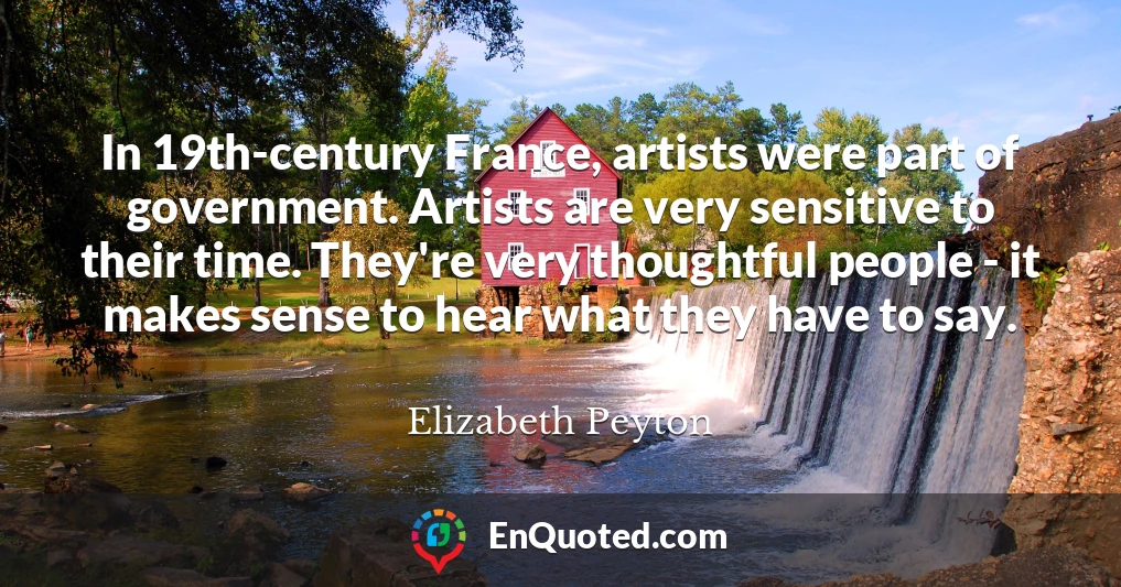 In 19th-century France, artists were part of government. Artists are very sensitive to their time. They're very thoughtful people - it makes sense to hear what they have to say.