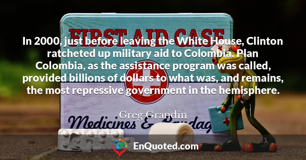 In 2000, just before leaving the White House, Clinton ratcheted up military aid to Colombia. Plan Colombia, as the assistance program was called, provided billions of dollars to what was, and remains, the most repressive government in the hemisphere.