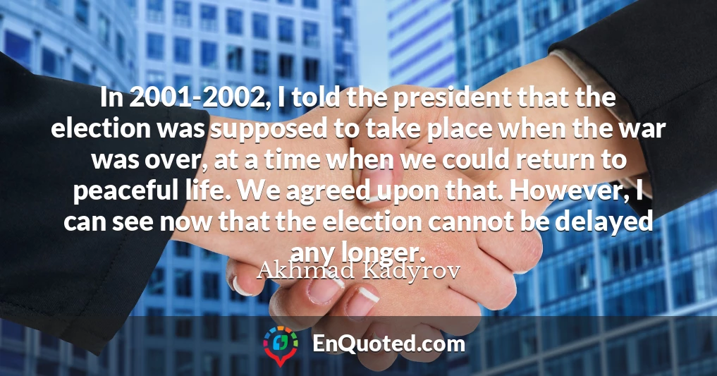 In 2001-2002, I told the president that the election was supposed to take place when the war was over, at a time when we could return to peaceful life. We agreed upon that. However, I can see now that the election cannot be delayed any longer.
