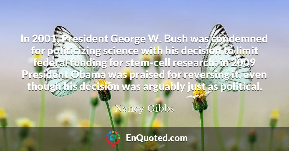 In 2001, President George W. Bush was condemned for politicizing science with his decision to limit federal funding for stem-cell research; in 2009 President Obama was praised for reversing it, even though his decision was arguably just as political.