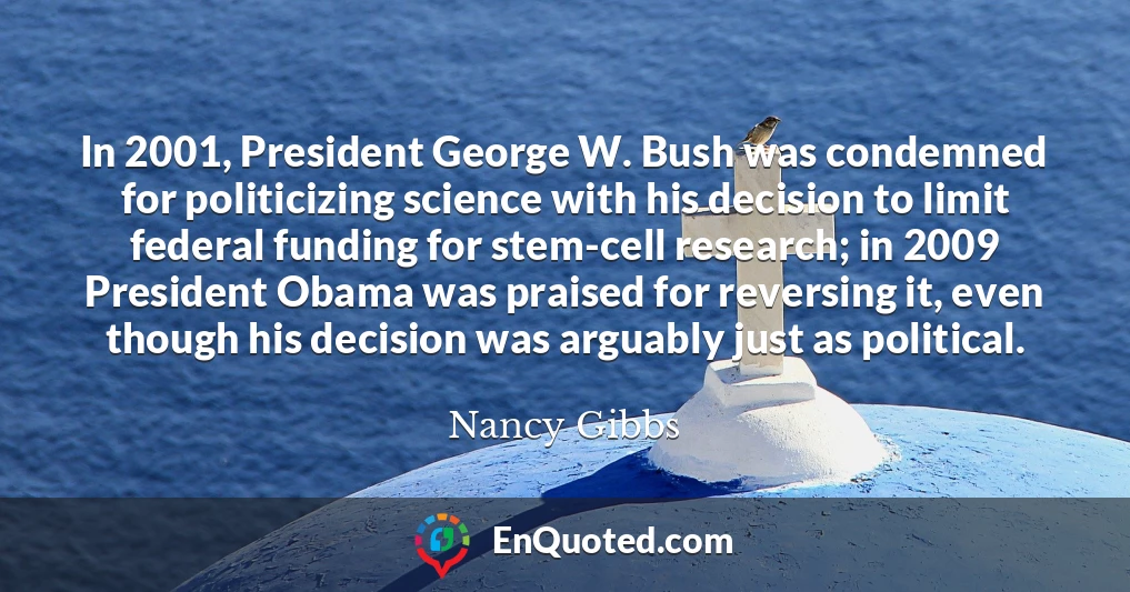 In 2001, President George W. Bush was condemned for politicizing science with his decision to limit federal funding for stem-cell research; in 2009 President Obama was praised for reversing it, even though his decision was arguably just as political.