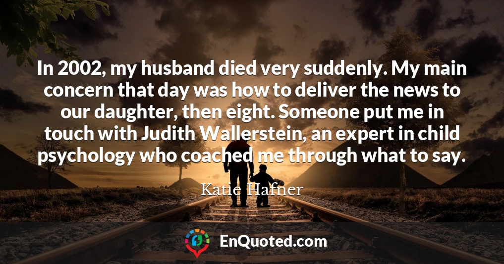 In 2002, my husband died very suddenly. My main concern that day was how to deliver the news to our daughter, then eight. Someone put me in touch with Judith Wallerstein, an expert in child psychology who coached me through what to say.