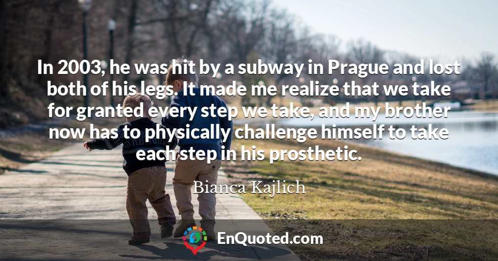 In 2003, he was hit by a subway in Prague and lost both of his legs. It made me realize that we take for granted every step we take, and my brother now has to physically challenge himself to take each step in his prosthetic.