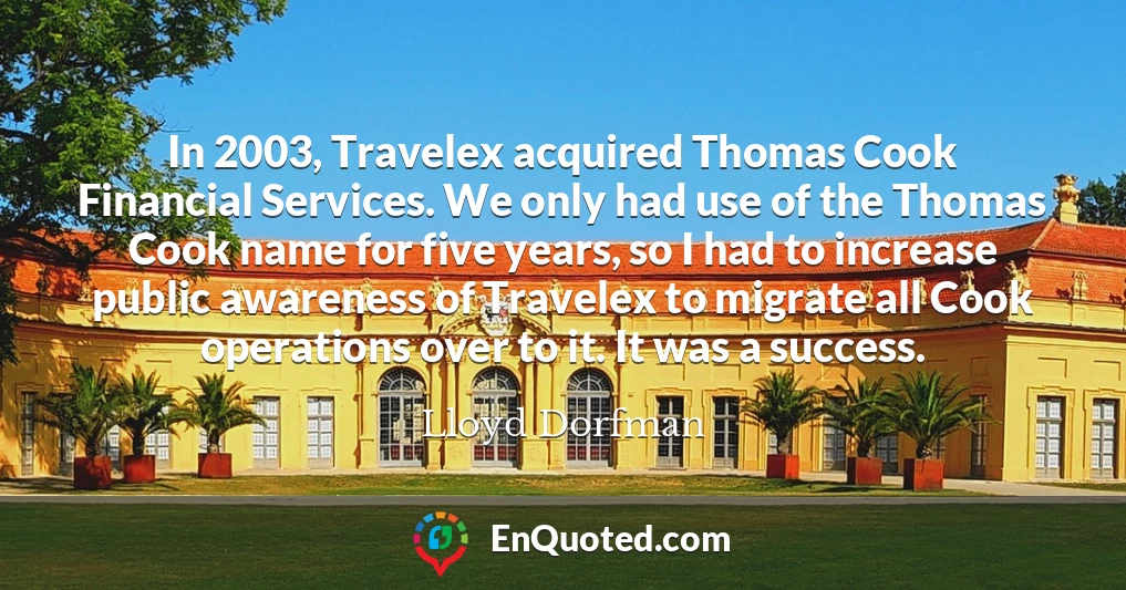 In 2003, Travelex acquired Thomas Cook Financial Services. We only had use of the Thomas Cook name for five years, so I had to increase public awareness of Travelex to migrate all Cook operations over to it. It was a success.