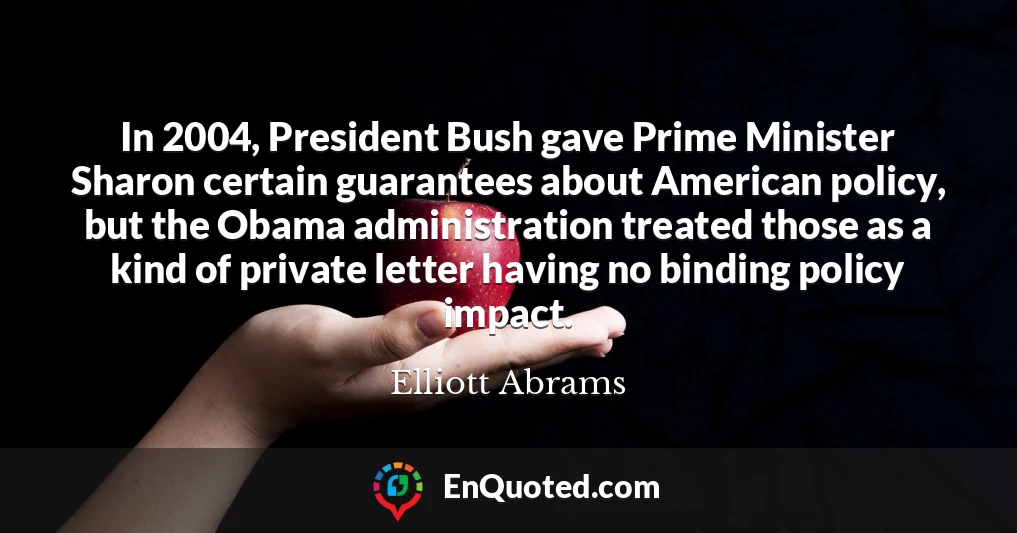 In 2004, President Bush gave Prime Minister Sharon certain guarantees about American policy, but the Obama administration treated those as a kind of private letter having no binding policy impact.