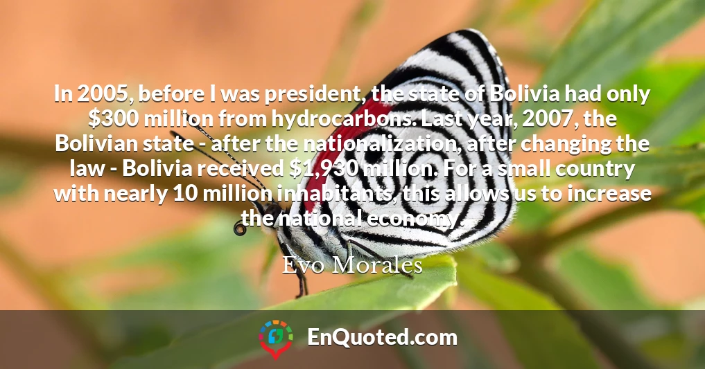 In 2005, before I was president, the state of Bolivia had only $300 million from hydrocarbons. Last year, 2007, the Bolivian state - after the nationalization, after changing the law - Bolivia received $1,930 million. For a small country with nearly 10 million inhabitants, this allows us to increase the national economy.