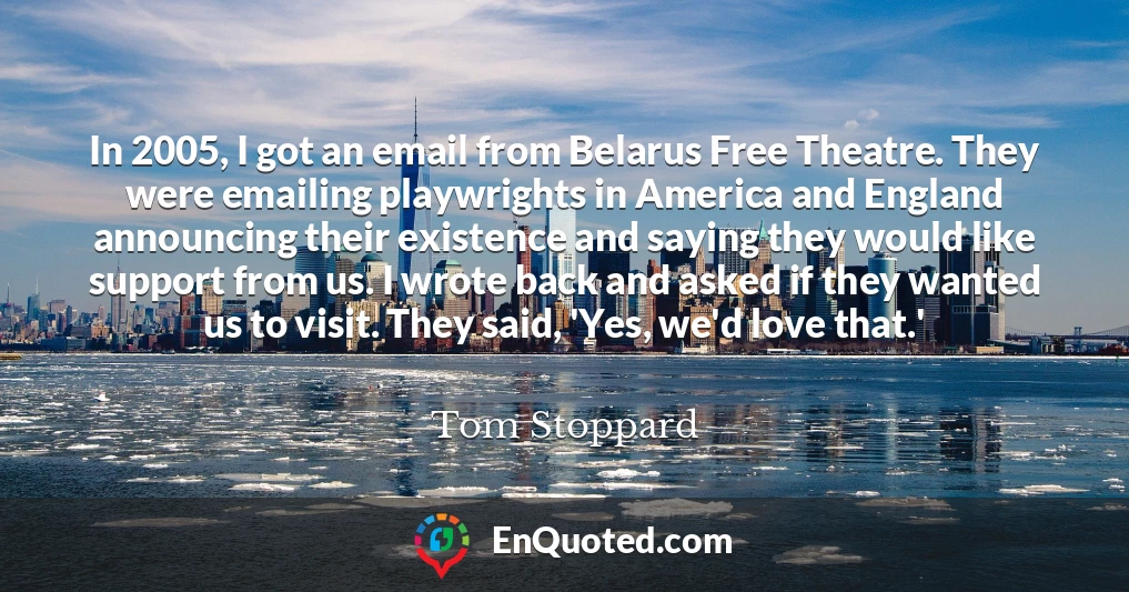In 2005, I got an email from Belarus Free Theatre. They were emailing playwrights in America and England announcing their existence and saying they would like support from us. I wrote back and asked if they wanted us to visit. They said, 'Yes, we'd love that.'