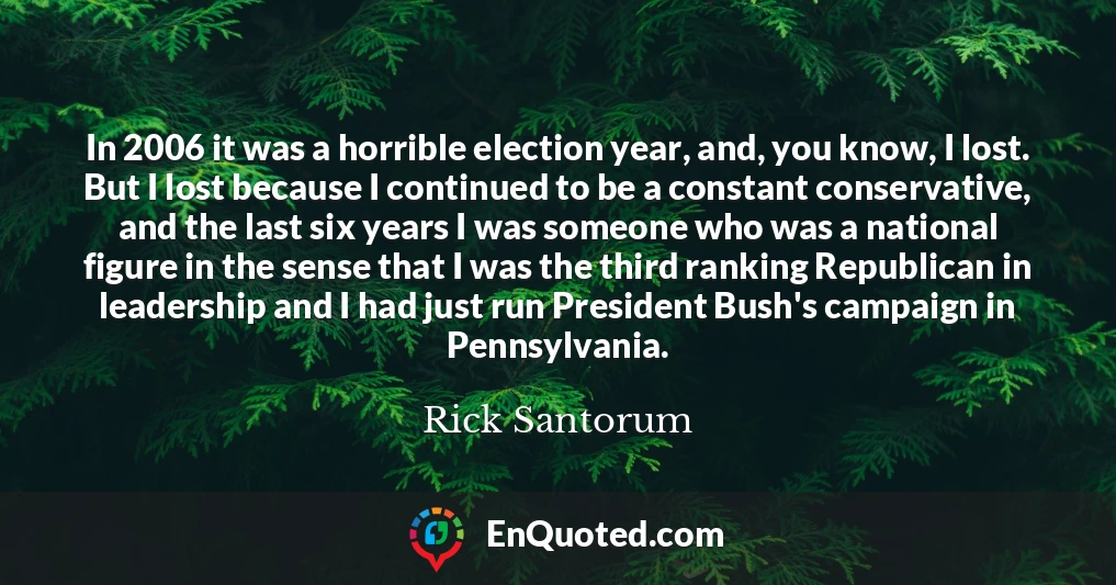 In 2006 it was a horrible election year, and, you know, I lost. But I lost because I continued to be a constant conservative, and the last six years I was someone who was a national figure in the sense that I was the third ranking Republican in leadership and I had just run President Bush's campaign in Pennsylvania.