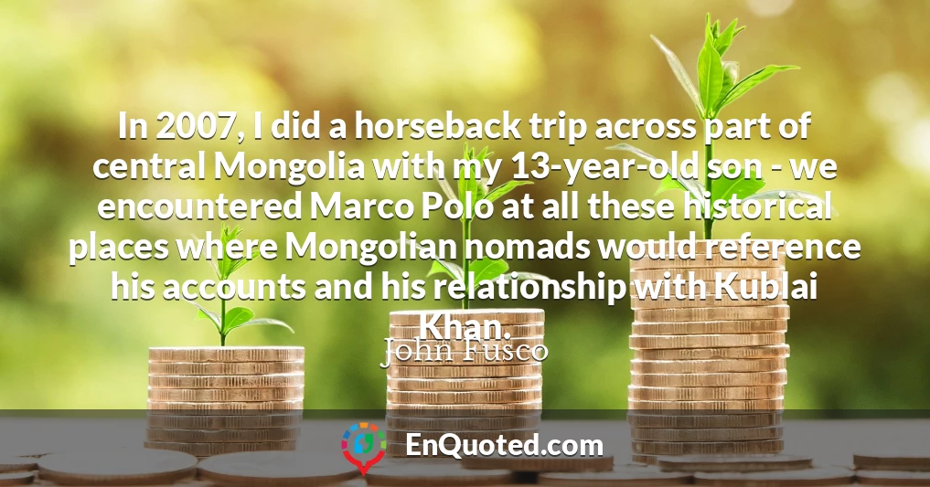In 2007, I did a horseback trip across part of central Mongolia with my 13-year-old son - we encountered Marco Polo at all these historical places where Mongolian nomads would reference his accounts and his relationship with Kublai Khan.