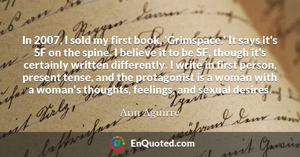 In 2007, I sold my first book, 'Grimspace.' It says it's SF on the spine. I believe it to be SF, though it's certainly written differently. I write in first person, present tense, and the protagonist is a woman with a woman's thoughts, feelings, and sexual desires.