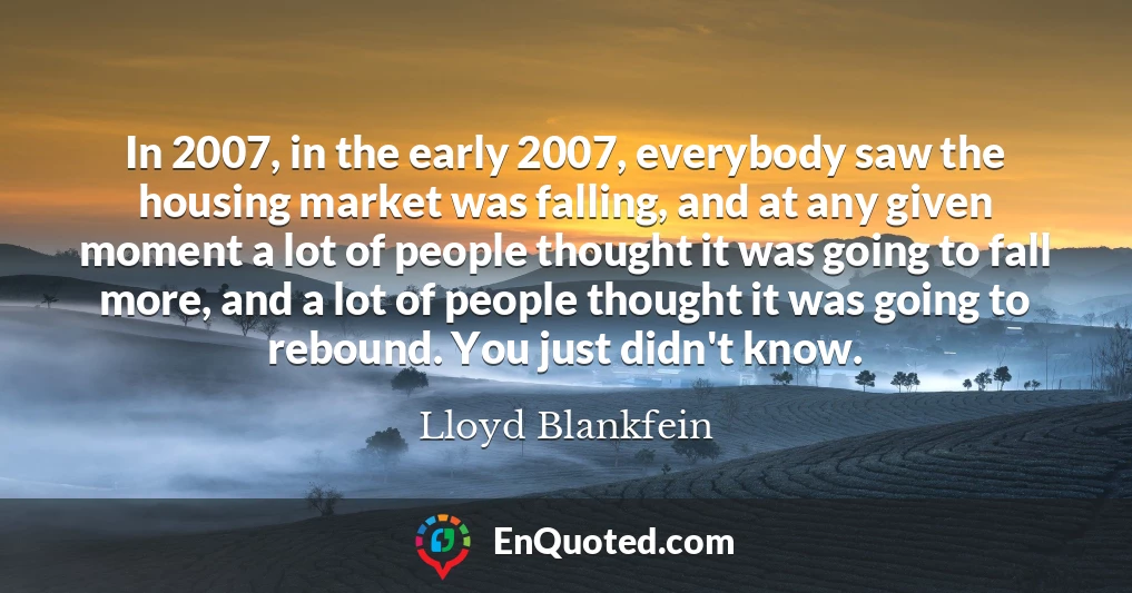 In 2007, in the early 2007, everybody saw the housing market was falling, and at any given moment a lot of people thought it was going to fall more, and a lot of people thought it was going to rebound. You just didn't know.