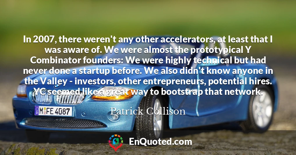 In 2007, there weren't any other accelerators, at least that I was aware of. We were almost the prototypical Y Combinator founders: We were highly technical but had never done a startup before. We also didn't know anyone in the Valley - investors, other entrepreneurs, potential hires. YC seemed like a great way to bootstrap that network.