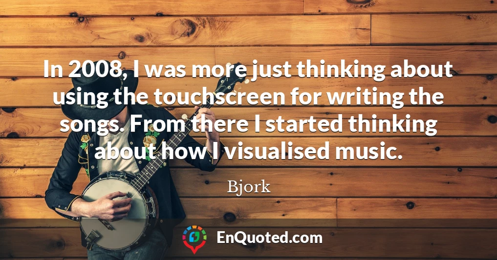 In 2008, I was more just thinking about using the touchscreen for writing the songs. From there I started thinking about how I visualised music.