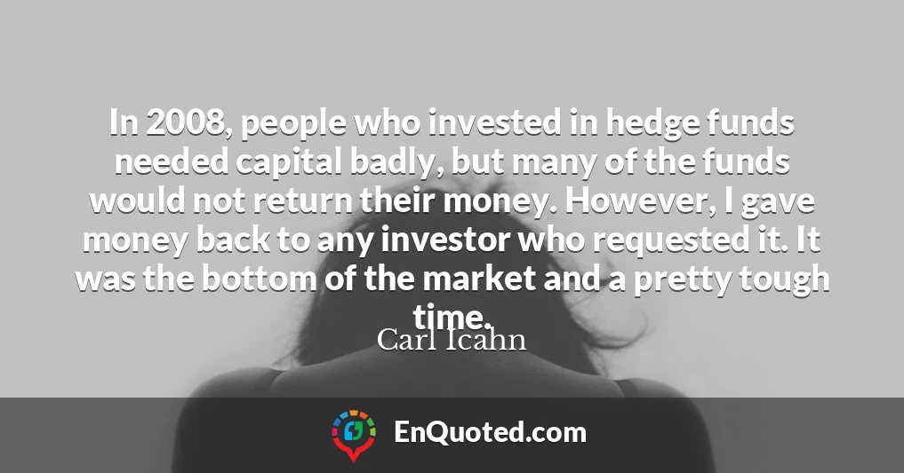 In 2008, people who invested in hedge funds needed capital badly, but many of the funds would not return their money. However, I gave money back to any investor who requested it. It was the bottom of the market and a pretty tough time.
