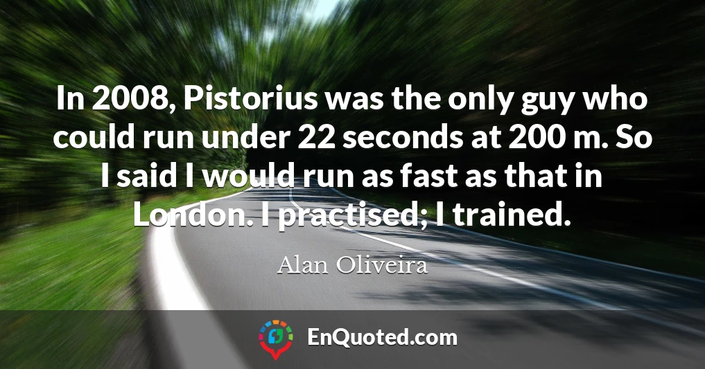In 2008, Pistorius was the only guy who could run under 22 seconds at 200 m. So I said I would run as fast as that in London. I practised; I trained.