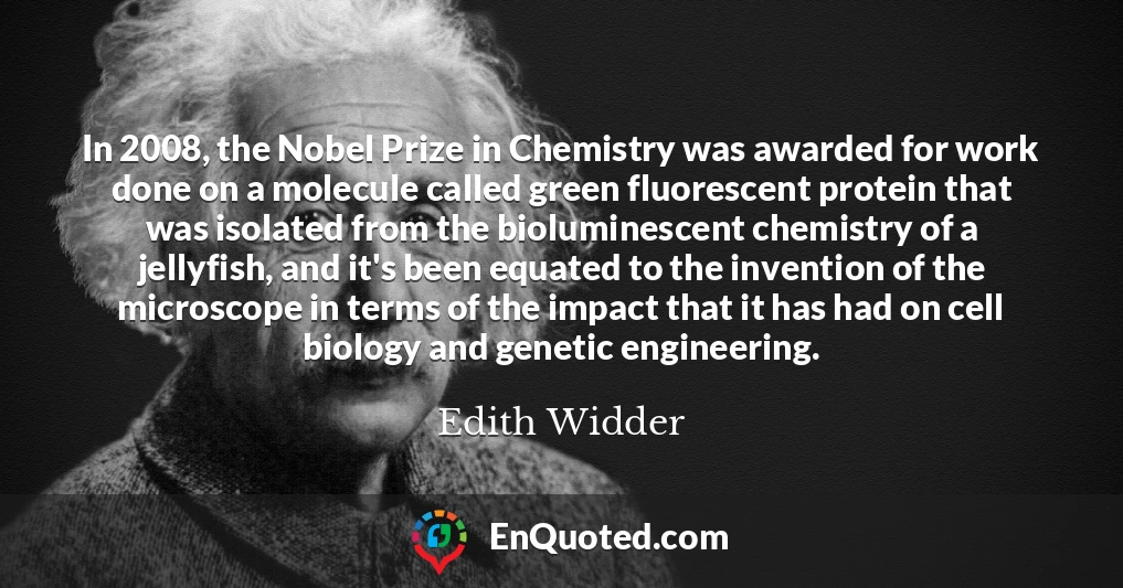 In 2008, the Nobel Prize in Chemistry was awarded for work done on a molecule called green fluorescent protein that was isolated from the bioluminescent chemistry of a jellyfish, and it's been equated to the invention of the microscope in terms of the impact that it has had on cell biology and genetic engineering.