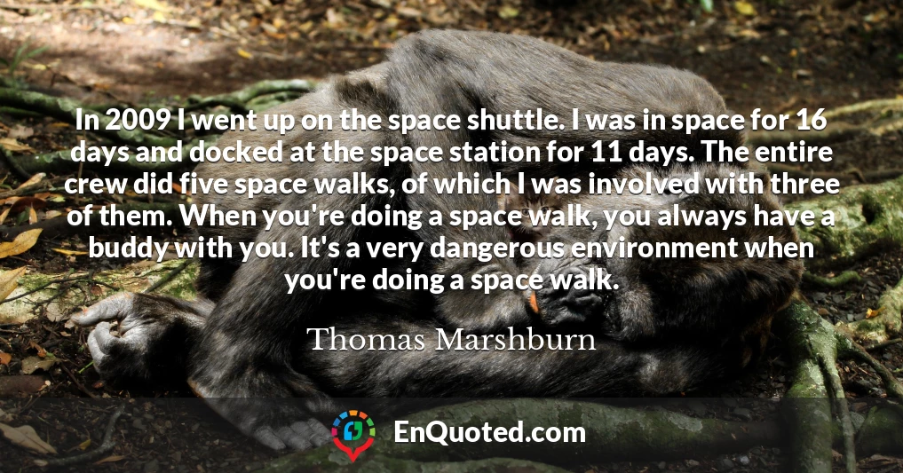 In 2009 I went up on the space shuttle. I was in space for 16 days and docked at the space station for 11 days. The entire crew did five space walks, of which I was involved with three of them. When you're doing a space walk, you always have a buddy with you. It's a very dangerous environment when you're doing a space walk.