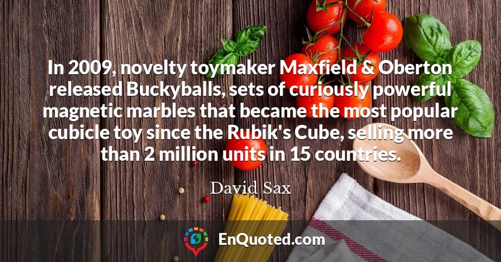 In 2009, novelty toymaker Maxfield & Oberton released Buckyballs, sets of curiously powerful magnetic marbles that became the most popular cubicle toy since the Rubik's Cube, selling more than 2 million units in 15 countries.