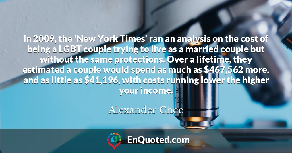 In 2009, the 'New York Times' ran an analysis on the cost of being a LGBT couple trying to live as a married couple but without the same protections. Over a lifetime, they estimated a couple would spend as much as $467,562 more, and as little as $41,196, with costs running lower the higher your income.