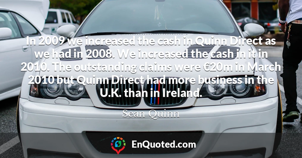 In 2009 we increased the cash in Quinn Direct as we had in 2008. We increased the cash in it in 2010. The outstanding claims were €20m in March 2010 but Quinn Direct had more business in the U.K. than in Ireland.
